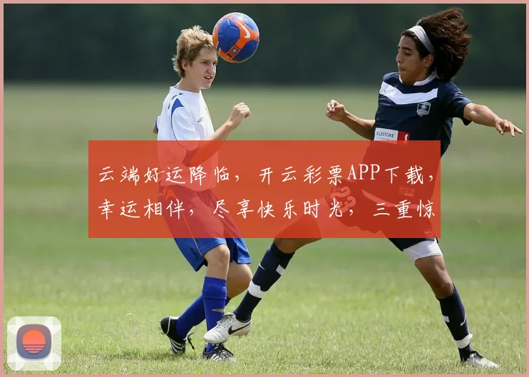 云端好运降临，开云彩票APP下载，幸运相伴，尽享快乐时光，三重惊喜等你来