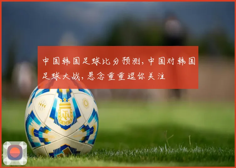 中国韩国足球比分预测,中国对韩国足球大战,悬念重重逗你关注