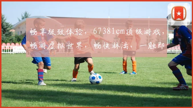 畅享极致体验，67381cm顶级游戏，畅游虚拟世界，畅快淋漓，一触即达