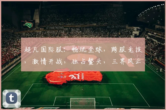 超凡国际服：畅玩全球，跨服竞技，激情开战，独占鳌头，三界风云，尽在掌握