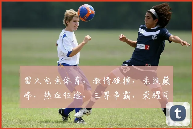 雷火电竞体育，激情碰撞，竞技巅峰，热血征途，三界争霸，荣耀同行，一触即发