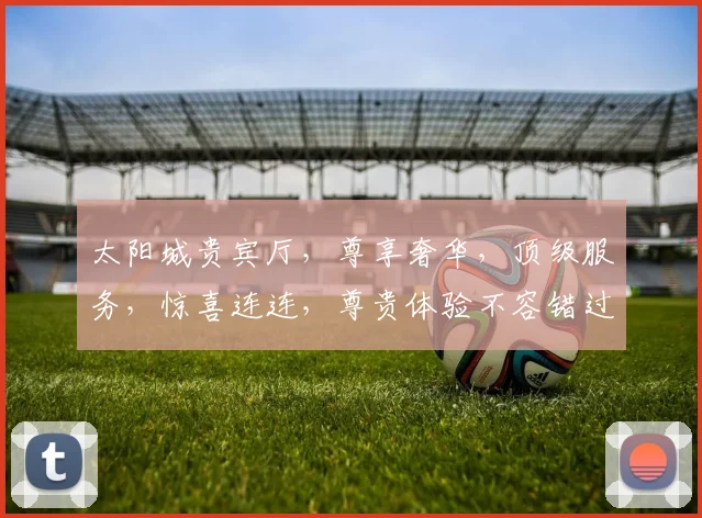 太阳城贵宾厅，尊享奢华，顶级服务，惊喜连连，尊贵体验不容错过，必看攻略
