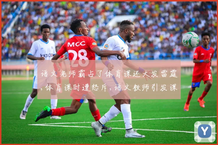 语文老师霸占了体育课还大发雷霆,体育课时遭怒斥,语文教师引发课堂风波,引热议