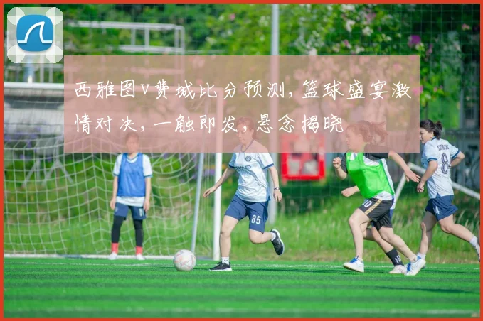 西雅图v费城比分预测,篮球盛宴激情对决,一触即发,悬念揭晓